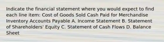 Indicate the financial statement where you would expect to find each line item: Cost of Goods Sold Cash Paid for Merchandise Inventory Accounts Payable A. Income Statement B. Statement of Shareholders' Equity C. Statement of Cash Flows D. Balance Sheet