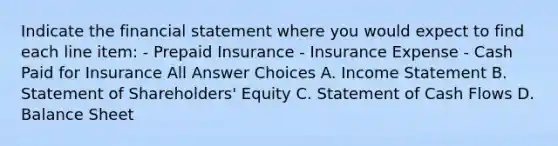 Indicate the financial statement where you would expect to find each line item: - Prepaid Insurance - Insurance Expense - Cash Paid for Insurance All Answer Choices A. Income Statement B. Statement of Shareholders' Equity C. Statement of Cash Flows D. Balance Sheet