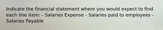 Indicate the financial statement where you would expect to find each line item: - Salaries Expense - Salaries paid to employees - Salaries Payable