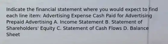 Indicate the financial statement where you would expect to find each line item: Advertising Expense Cash Paid for Advertising Prepaid Advertising A. Income Statement B. Statement of Shareholders' Equity C. Statement of Cash Flows D. Balance Sheet