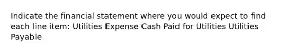 Indicate the financial statement where you would expect to find each line item: Utilities Expense Cash Paid for Utilities Utilities Payable