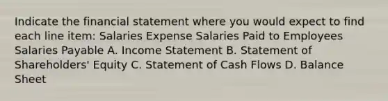 Indicate the financial statement where you would expect to find each line item: Salaries Expense Salaries Paid to Employees Salaries Payable A. Income Statement B. Statement of Shareholders' Equity C. Statement of Cash Flows D. Balance Sheet