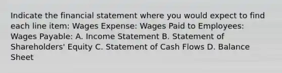 Indicate the financial statement where you would expect to find each line item: Wages Expense: Wages Paid to Employees: Wages Payable: A. Income Statement B. Statement of Shareholders' Equity C. Statement of Cash Flows D. Balance Sheet