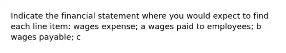 Indicate the financial statement where you would expect to find each line item: wages expense; a wages paid to employees; b wages payable; c