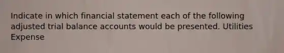 Indicate in which financial statement each of the following adjusted trial balance accounts would be presented. Utilities Expense