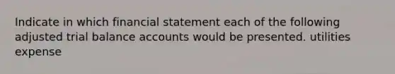 Indicate in which financial statement each of the following adjusted trial balance accounts would be presented. utilities expense