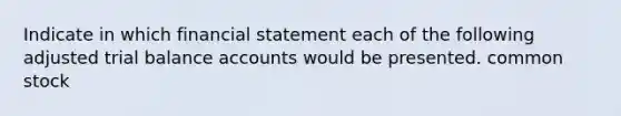 Indicate in which financial statement each of the following adjusted trial balance accounts would be presented. common stock