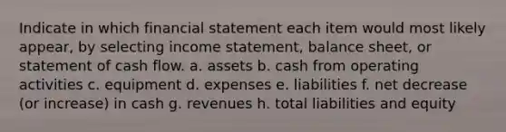 Indicate in which financial statement each item would most likely appear, by selecting income statement, balance sheet, or statement of cash flow. a. assets b. cash from operating activities c. equipment d. expenses e. liabilities f. net decrease (or increase) in cash g. revenues h. total liabilities and equity