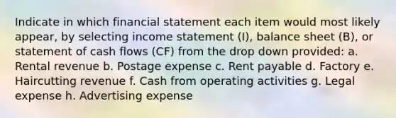 Indicate in which financial statement each item would most likely appear, by selecting income statement (I), balance sheet (B), or statement of cash flows (CF) from the drop down provided: a. Rental revenue b. Postage expense c. Rent payable d. Factory e. Haircutting revenue f. Cash from operating activities g. Legal expense h. Advertising expense