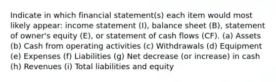 Indicate in which financial statement(s) each item would most likely appear: income statement (I), balance sheet (B), statement of owner's equity (E), or statement of cash flows (CF). (a) Assets (b) Cash from operating activities (c) Withdrawals (d) Equipment (e) Expenses (f) Liabilities (g) Net decrease (or increase) in cash (h) Revenues (i) Total liabilities and equity