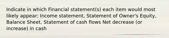 Indicate in which Financial statement(s) each item would most likely appear: Income statement, Statement of Owner's Equity, Balance Sheet, Statement of cash flows Net decrease (or increase) in cash