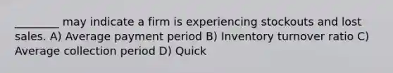 ________ may indicate a firm is experiencing stockouts and lost sales. A) Average payment period B) Inventory turnover ratio C) Average collection period D) Quick