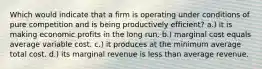 Which would indicate that a firm is operating under conditions of pure competition and is being productively efficient? a.) it is making economic profits in the long run. b.) marginal cost equals average variable cost. c.) it produces at the minimum average total cost. d.) its marginal revenue is less than average revenue.