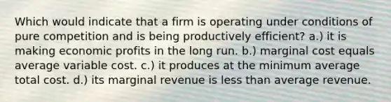 Which would indicate that a firm is operating under conditions of pure competition and is being productively efficient? a.) it is making economic profits in the long run. b.) marginal cost equals average variable cost. c.) it produces at the minimum average total cost. d.) its marginal revenue is less than average revenue.