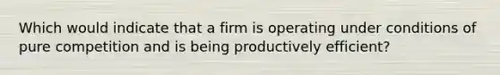 Which would indicate that a firm is operating under conditions of pure competition and is being productively efficient?