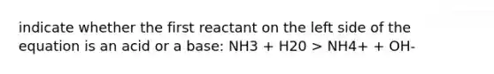 indicate whether the first reactant on the left side of the equation is an acid or a base: NH3 + H20 > NH4+ + OH-