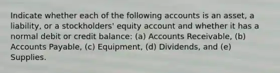 Indicate whether each of the following accounts is an asset, a liability, or a stockholders' equity account and whether it has a normal debit or credit balance: (a) Accounts Receivable, (b) <a href='https://www.questionai.com/knowledge/kWc3IVgYEK-accounts-payable' class='anchor-knowledge'>accounts payable</a>, (c) Equipment, (d) Dividends, and (e) Supplies.