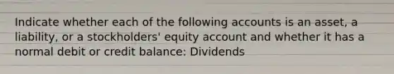 Indicate whether each of the following accounts is an asset, a liability, or a stockholders' equity account and whether it has a normal debit or credit balance: Dividends