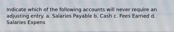 Indicate which of the following accounts will never require an adjusting entry. a. Salaries Payable b. Cash c. Fees Earned d. Salaries Expens