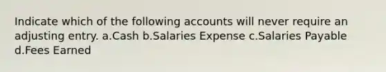 Indicate which of the following accounts will never require an adjusting entry. a.Cash b.Salaries Expense c.Salaries Payable d.Fees Earned