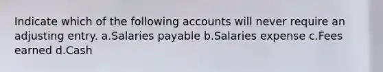 Indicate which of the following accounts will never require an adjusting entry. a.Salaries payable b.Salaries expense c.Fees earned d.Cash