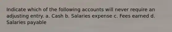 Indicate which of the following accounts will never require an adjusting entry. a. Cash b. Salaries expense c. Fees earned d. Salaries payable