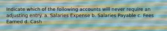 Indicate which of the following accounts will never require an adjusting entry. a. Salaries Expense b. Salaries Payable c. Fees Earned d. Cash