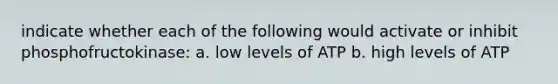 indicate whether each of the following would activate or inhibit phosphofructokinase: a. low levels of ATP b. high levels of ATP