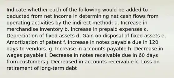 Indicate whether each of the following would be added to r deducted from net income in determining net cash flows from operating activities by the indirect method: a. Increase in merchandise inventory b. Increase in prepaid expenses c. Depreciation of fixed assets d. Gain on disposal of fixed assets e. Amortization of patent f. Increase in notes payable due in 120 days to vendors. g. Increase in accounts payable h. Decrease in wages payable i. Decrease in notes receivable due in 60 days from customers j. Decreased in accounts receivable k. Loss on retirement of long-term debt