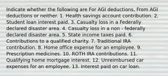 Indicate whether the following are For AGI deductions, From AGI deductions or neither. 1. Health savings account contribution. 2. Student loan interest paid. 3. Casualty loss in a Federally declared disaster area. 4. Casualty loss in a non - federally declared disaster area. 5. State income taxes paid. 6. Contributions to a qualified charity. 7. Traditional IRA contribution. 8. Home office expense for an employee. 9. Prescription medicines. 10. ROTH IRA contributions. 11. Qualifying home mortgage interest. 12. Unreimbursed car expenses for an employee. 13. Interest paid on car loan.