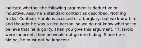 Indicate whether the following argument is deductive or inductive. Assume a standard context as described. Nothing tricky! Context: Harold is accused of a burglary, but we know him and thought he was a nice person, so we do not know whether to believe that he is guilty. Then you give this argument. "If Harold were innocent, then he would not go into hiding. Since he is hiding, he must not be innocent."