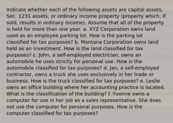 Indicate whether each of the following assets are capital assets, Sec. 1231 assets, or ordinary income property (property which, if sold, results in ordinary income). Assume that all of the property is held for more than one year. a. XYZ Corporation owns land used as an employee parking lot. How is the parking lot classified for tax purposes? b. Montana Corporation owns land held as an investment. How is the land classified for tax purposes? c. John, a self-employed electrician, owns an automobile he uses strictly for personal use. How is the automobile classified for tax purposes? d. Jan, a self-employed contractor, owns a truck she uses exclusively in her trade or business. How is the truck classified for tax purposes? e. Leslie owns an office building where her accounting practice is located. What is the classification of the building? f. Yvonne owns a computer for use in her job as a sales representative. She does not use the computer for personal purposes. How is the computer classified for tax purposes?