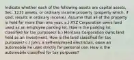 Indicate whether each of the following assets are capital assets, Sec. 1231 assets, or ordinary income property (property which, if sold, results in ordinary income). Assume that all of the property is held for more than one year. a.) XYZ Corporation owns land used as an employee parking lot. How is the parking lot classified for tax purposes? b.) Montana Corporation owns land held as an investment. How is the land classified for tax purposes? c.) John, a self-employed electrician, owns an automobile he uses strictly for personal use. How is the automobile classified for tax purposes?