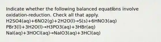 Indicate whether the following balanced equations involve oxidation-reduction. Check all that apply. H2SO4(aq)+6NO2(g)+2H2O(l)→S(s)+6HNO3(aq) PBr3(l)+3H2O(l)→H3PO3(aq)+3HBr(aq) NaI(aq)+3HOCl(aq)→NaIO3(aq)+3HCl(aq)