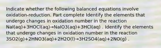 Indicate whether the following balanced equations involve oxidation-reduction. Part complete Identify the elements that undergo changes in oxidation number in the reaction NaI(aq)+3HOCl(aq)→NaIO3(aq)+3HCl(aq) . Identify the elements that undergo changes in oxidation number in the reaction 3SO2(g)+2HNO3(aq)+2H2O(l)→3H2SO4(aq)+2NO(g) .