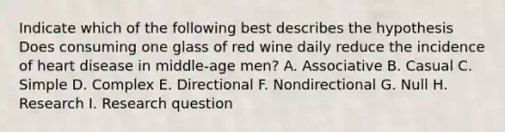 Indicate which of the following best describes the hypothesis Does consuming one glass of red wine daily reduce the incidence of heart disease in middle-age men? A. Associative B. Casual C. Simple D. Complex E. Directional F. Nondirectional G. Null H. Research I. Research question