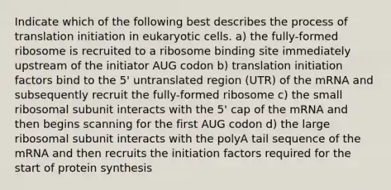 Indicate which of the following best describes the process of translation initiation in eukaryotic cells. a) the fully-formed ribosome is recruited to a ribosome binding site immediately upstream of the initiator AUG codon b) translation initiation factors bind to the 5' untranslated region (UTR) of the mRNA and subsequently recruit the fully-formed ribosome c) the small ribosomal subunit interacts with the 5' cap of the mRNA and then begins scanning for the first AUG codon d) the large ribosomal subunit interacts with the polyA tail sequence of the mRNA and then recruits the initiation factors required for the start of protein synthesis