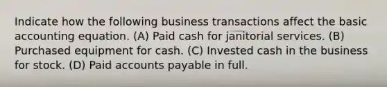 Indicate how the following business transactions affect the basic accounting equation. (A) Paid cash for janitorial services. (B) Purchased equipment for cash. (C) Invested cash in the business for stock. (D) Paid <a href='https://www.questionai.com/knowledge/kWc3IVgYEK-accounts-payable' class='anchor-knowledge'>accounts payable</a> in full.