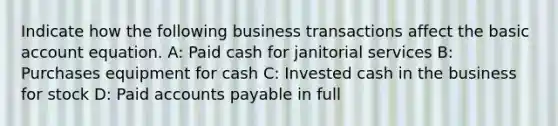 Indicate how the following business transactions affect the basic account equation. A: Paid cash for janitorial services B: Purchases equipment for cash C: Invested cash in the business for stock D: Paid accounts payable in full