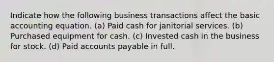 Indicate how the following business transactions affect the basic accounting equation. (a) Paid cash for janitorial services. (b) Purchased equipment for cash. (c) Invested cash in the business for stock. (d) Paid <a href='https://www.questionai.com/knowledge/kWc3IVgYEK-accounts-payable' class='anchor-knowledge'>accounts payable</a> in full.