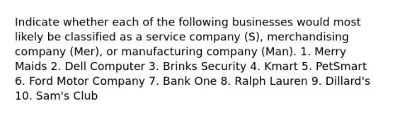 Indicate whether each of the following businesses would most likely be classified as a service company (S), merchandising company (Mer), or manufacturing company (Man). 1. Merry Maids 2. Dell Computer 3. Brinks Security 4. Kmart 5. PetSmart 6. Ford Motor Company 7. Bank One 8. Ralph Lauren 9. Dillard's 10. Sam's Club