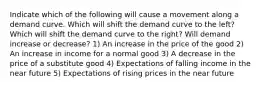 Indicate which of the following will cause a movement along a demand curve. Which will shift the demand curve to the left? Which will shift the demand curve to the right? Will demand increase or decrease? 1) An increase in the price of the good 2) An increase in income for a normal good 3) A decrease in the price of a substitute good 4) Expectations of falling income in the near future 5) Expectations of rising prices in the near future