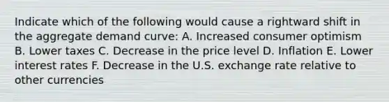 Indicate which of the following would cause a rightward shift in the aggregate demand curve: A. Increased consumer optimism B. Lower taxes C. Decrease in the price level D. Inflation E. Lower interest rates F. Decrease in the U.S. exchange rate relative to other currencies