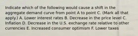 Indicate which of the following would cause a shift in the aggregate demand curve from point A to point C. ​(Mark all that​ apply.) A. Lower interest rates B. Decrease in the price level C. Inflation D. Decrease in the U.S. exchange rate relative to other currencies E. Increased consumer optimism F. Lower taxes