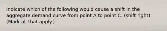 Indicate which of the following would cause a shift in the aggregate demand curve from point A to point C. (shift right) ​(Mark all that​ apply.)