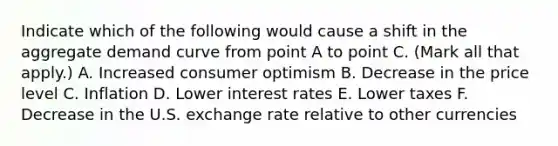 Indicate which of the following would cause a shift in the aggregate demand curve from point A to point C. ​(Mark all that​ apply.) A. Increased consumer optimism B. Decrease in the price level C. Inflation D. Lower interest rates E. Lower taxes F. Decrease in the U.S. exchange rate relative to other currencies