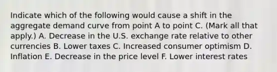 Indicate which of the following would cause a shift in the aggregate demand curve from point A to point C. ​(Mark all that​ apply.) A. Decrease in the U.S. exchange rate relative to other currencies B. Lower taxes C. Increased consumer optimism D. Inflation E. Decrease in the price level F. Lower interest rates