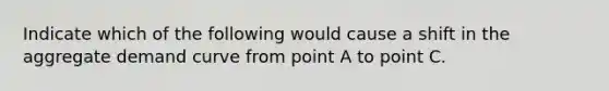 Indicate which of the following would cause a shift in the aggregate demand curve from point A to point C.