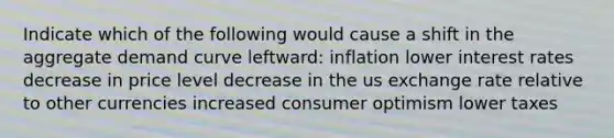 Indicate which of the following would cause a shift in the aggregate demand curve leftward: inflation lower interest rates decrease in price level decrease in the us exchange rate relative to other currencies increased consumer optimism lower taxes