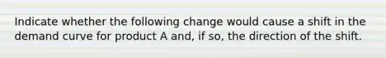 Indicate whether the following change would cause a shift in the demand curve for product A and, if so, the direction of the shift.